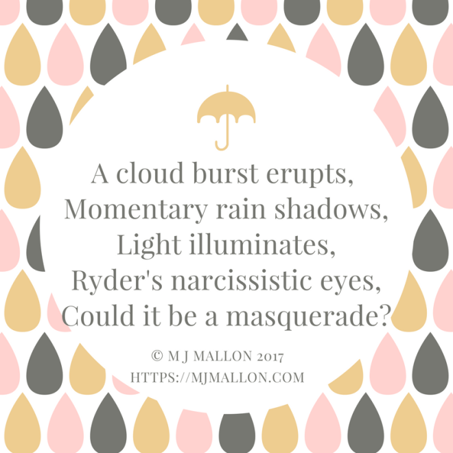 A cloud burst erupts, Momentary rain shadows,Light illuminates,Ryder's narcissistic eyes,An evident masquerade.